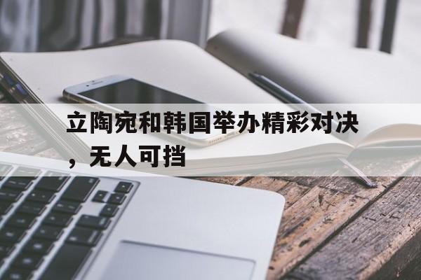 关于立陶宛和韩国举办精彩对决，无人可挡的信息