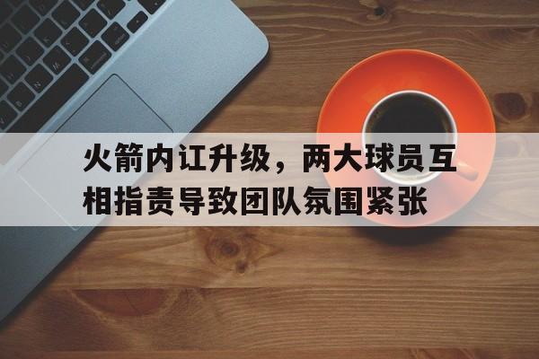 包含火箭内讧升级，两大球员互相指责导致团队氛围紧张的词条