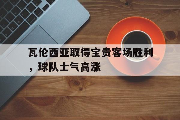 包含瓦伦西亚取得宝贵客场胜利，球队士气高涨的词条